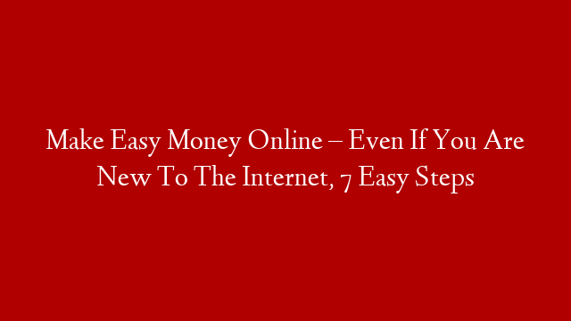 Make Easy Money Online – Even If You Are New To The Internet, 7 Easy Steps