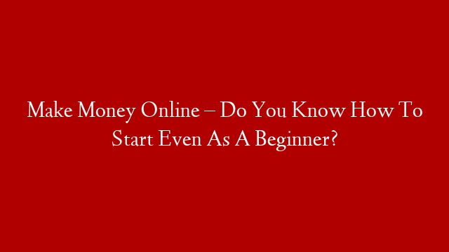Make Money Online – Do You Know How To Start Even As A Beginner?