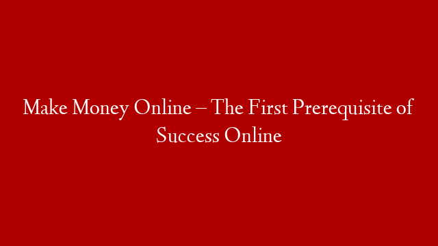 Make Money Online – The First Prerequisite of Success Online