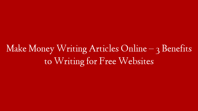 Make Money Writing Articles Online – 3 Benefits to Writing for Free Websites