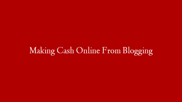 Making Cash Online From Blogging