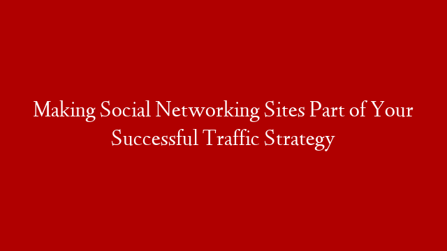 Making Social Networking Sites Part of Your Successful Traffic Strategy