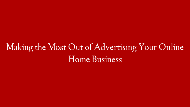 Making the Most Out of Advertising Your Online Home Business
