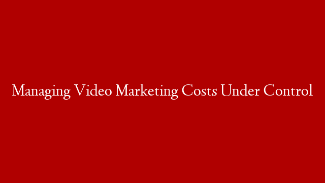Managing Video Marketing Costs Under Control
