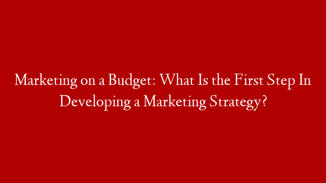 Marketing on a Budget: What Is the First Step In Developing a Marketing Strategy?