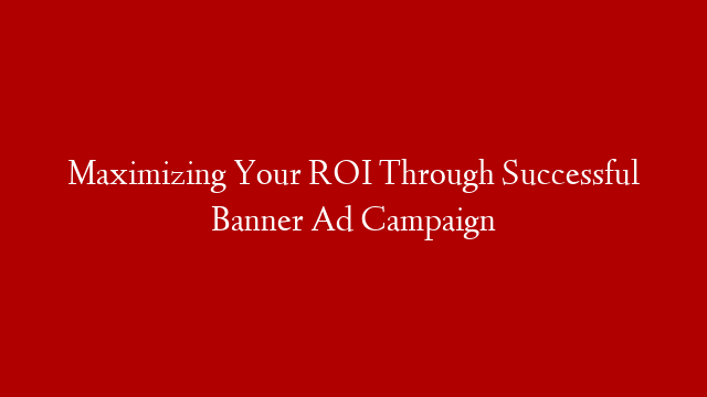 Maximizing Your ROI Through Successful Banner Ad Campaign