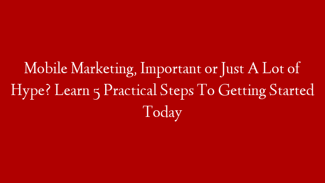 Mobile Marketing, Important or Just A Lot of Hype? Learn 5 Practical Steps To Getting Started Today