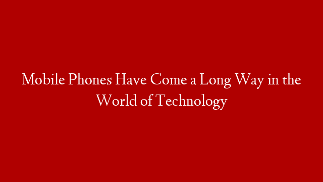 Mobile Phones Have Come a Long Way in the World of Technology