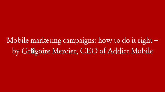 Mobile marketing campaigns: how to do it right – by Grégoire Mercier, CEO of Addict Mobile