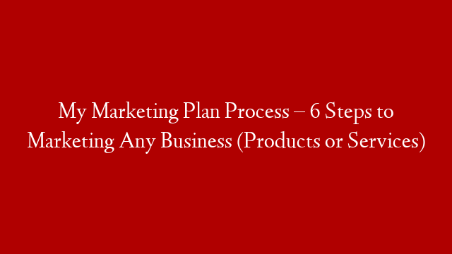 My Marketing Plan Process – 6 Steps to Marketing Any Business (Products or Services)