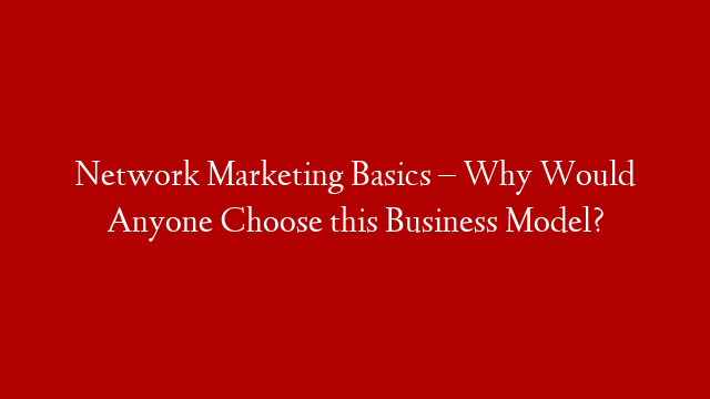 Network Marketing Basics – Why Would Anyone Choose this Business Model?