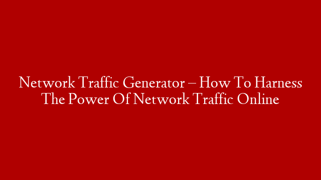 Network Traffic Generator – How To Harness The Power Of Network Traffic Online