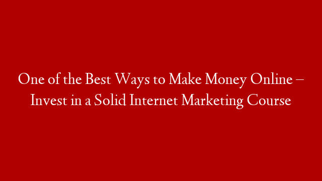 One of the Best Ways to Make Money Online – Invest in a Solid Internet Marketing Course