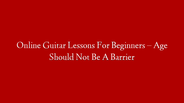 Online Guitar Lessons For Beginners – Age Should Not Be A Barrier