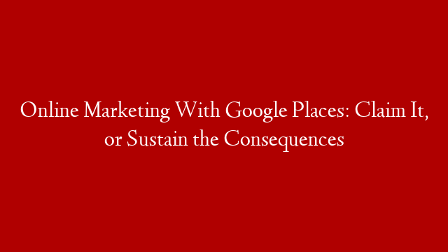 Online Marketing With Google Places: Claim It, or Sustain the Consequences