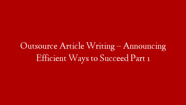 Outsource Article Writing – Announcing Efficient Ways to Succeed Part 1