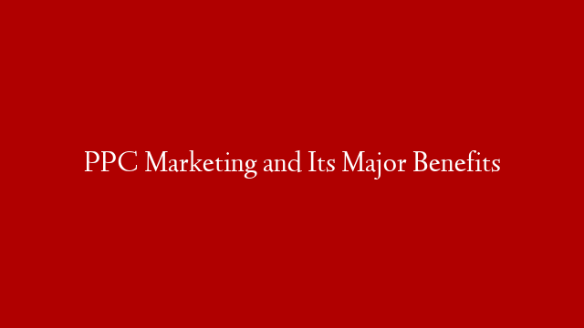 PPC Marketing and Its Major Benefits