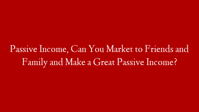 Passive Income, Can You Market to Friends and Family and Make a Great Passive Income?