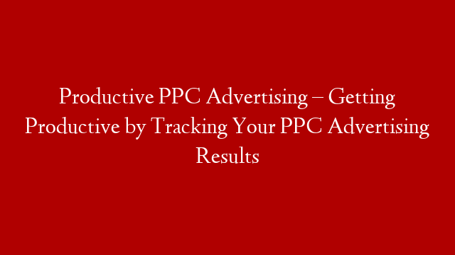 Productive PPC Advertising – Getting Productive by Tracking Your PPC Advertising Results