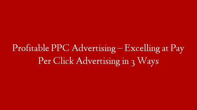 Profitable PPC Advertising – Excelling at Pay Per Click Advertising in 3 Ways