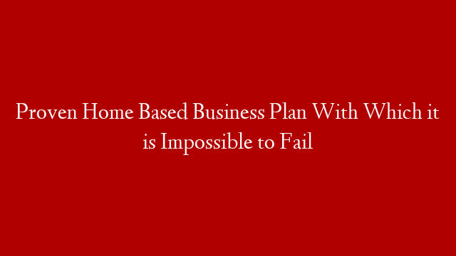 Proven Home Based Business Plan With Which it is Impossible to Fail
