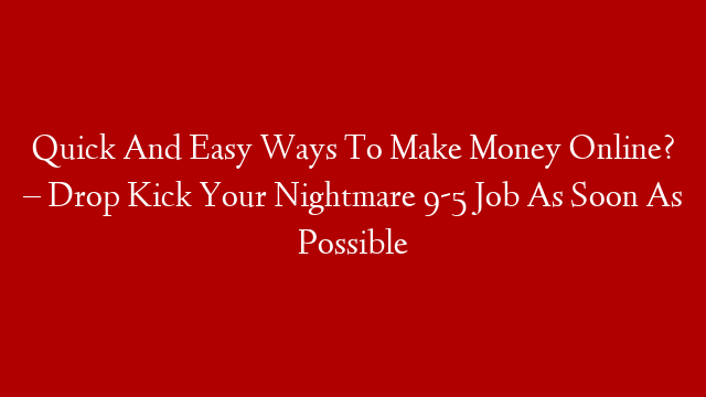 Quick And Easy Ways To Make Money Online? – Drop Kick Your Nightmare 9-5 Job As Soon As Possible