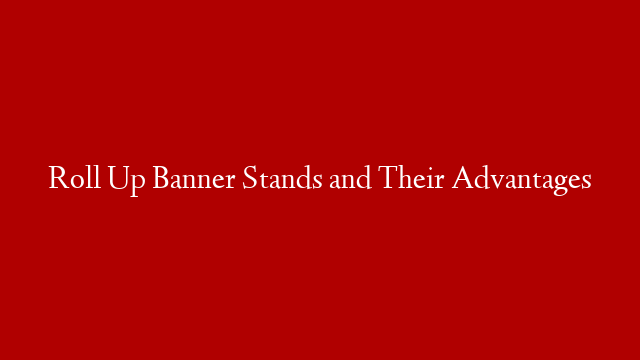 Roll Up Banner Stands and Their Advantages