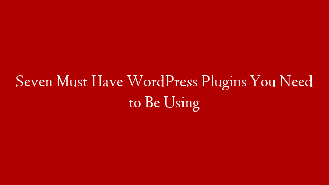 Seven Must Have WordPress Plugins You Need to Be Using
