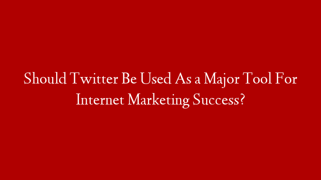 Should Twitter Be Used As a Major Tool For Internet Marketing Success?