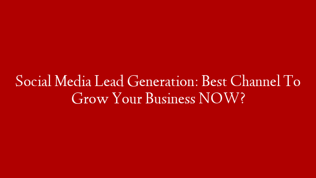 Social Media Lead Generation: Best Channel To Grow Your Business NOW?