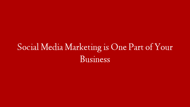 Social Media Marketing is One Part of Your Business