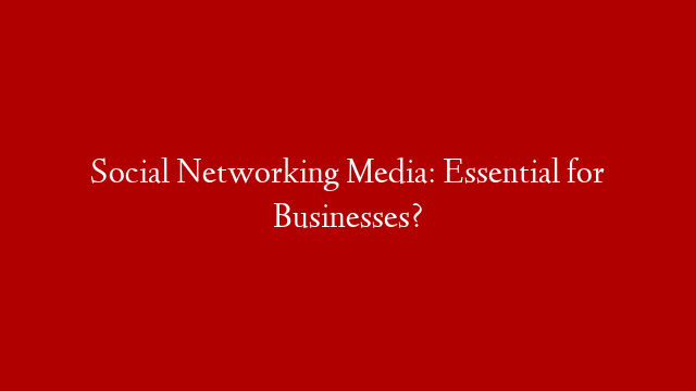 Social Networking Media: Essential for Businesses?