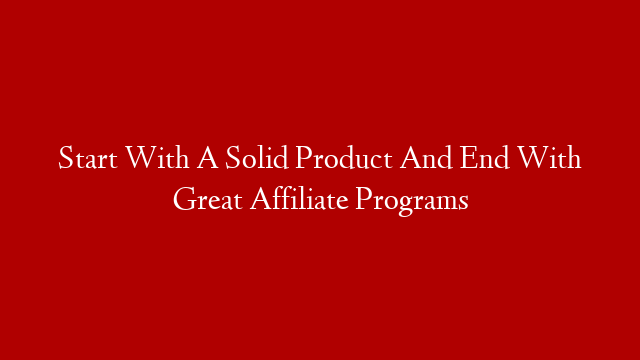 Start With A Solid Product And End With Great Affiliate Programs