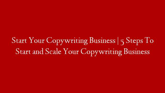 Start Your Copywriting Business | 5 Steps To Start and Scale Your Copywriting Business