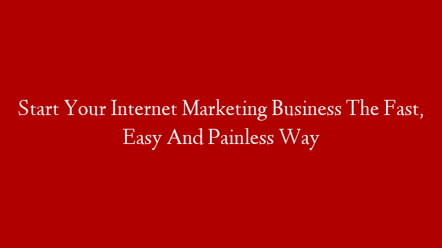 Start Your Internet Marketing Business The Fast, Easy And Painless Way