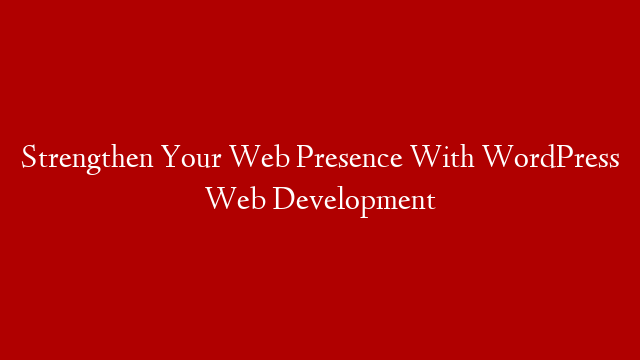 Strengthen Your Web Presence With WordPress Web Development