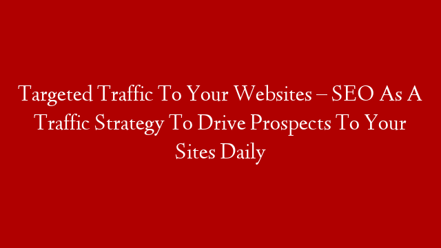 Targeted Traffic To Your Websites – SEO As A Traffic Strategy To Drive Prospects To Your Sites Daily