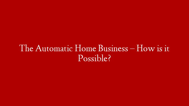 The Automatic Home Business – How is it Possible?