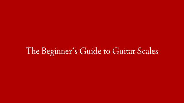 The Beginner’s Guide to Guitar Scales
