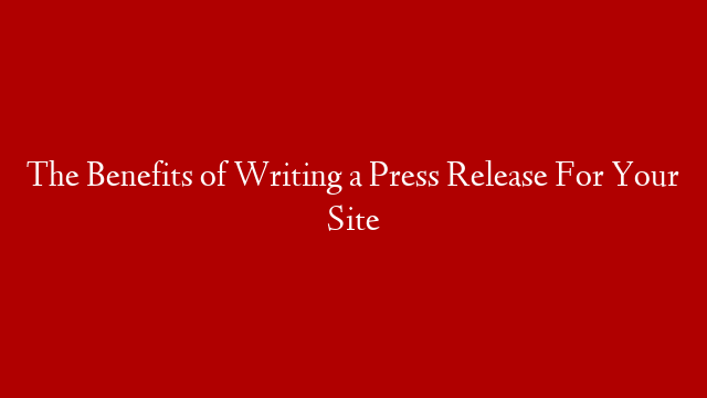 The Benefits of Writing a Press Release For Your Site
