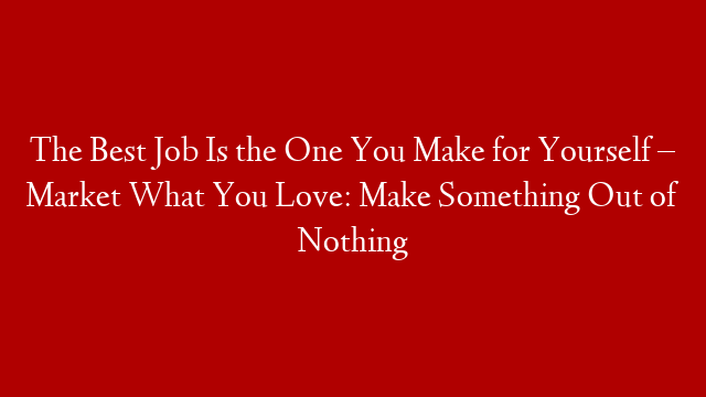 The Best Job Is the One You Make for Yourself – Market What You Love: Make Something Out of Nothing