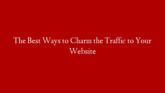 The Best Ways to Charm the Traffic to Your Website