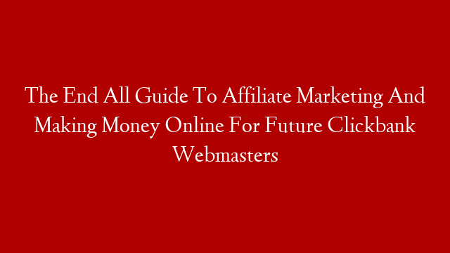 The End All Guide To Affiliate Marketing And Making Money Online For Future Clickbank Webmasters