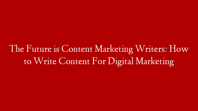 The Future is Content Marketing Writers: How to Write Content For Digital Marketing