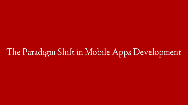The Paradigm Shift in Mobile Apps Development