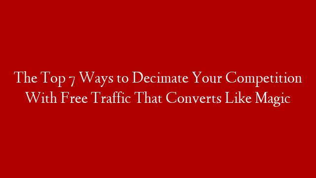 The Top 7 Ways to Decimate Your Competition With Free Traffic That Converts Like Magic