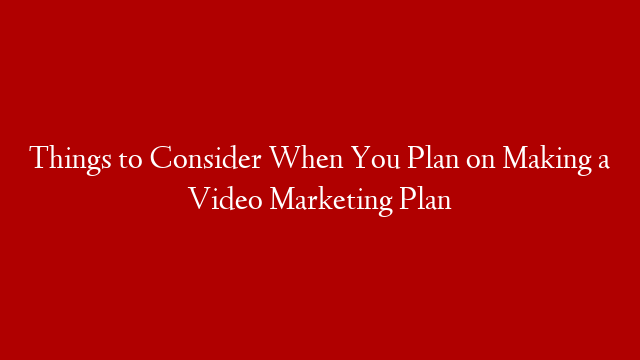 Things to Consider When You Plan on Making a Video Marketing Plan