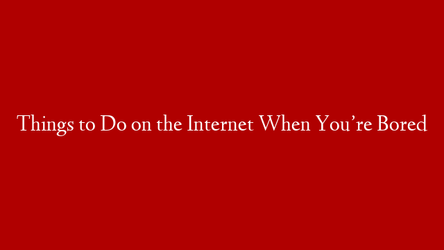 Things to Do on the Internet When You’re Bored