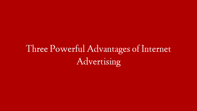 Three Powerful Advantages of Internet Advertising