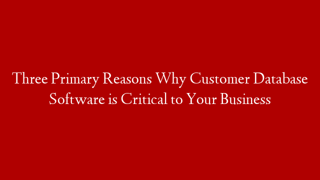Three Primary Reasons Why Customer Database Software is Critical to Your Business